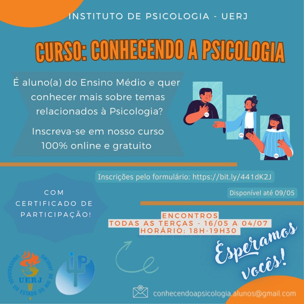 ilustração em fundo azul de divulgação de curso. No topo da imagem está escrito em branco "Instituto de Psicologia - UERJ", logo abaixo vem o título em laranja "Curso: Conhecendo a Psicologia". Em baixo e alinhado à esquerda aparece a descrição em branco "É aluno(a) do Ensino Médio e quer conhecer mais sobre temas relacionados à Psicologia? Inscreva-se em nosso curso 100% online e gratuito". Ao lado da descrição há um desenho que contém três retângulos azul em diagonal. No primeiro há um homem de cabelo curto preto e blusa preta com a mão na altura do peito. No segundo há uma mulher de cabelo liso preto na altura do ombro e metade preso, vestindo blusa branca e casaco azul. No terceiro há uma mulher de cabelo longo e liso preto com franja, vestindo blusa azul com listras brancas. Na metade da imagem há uma listra laranja. A segunda metade da imagem contém as descrições em branco alinhadas à direita "Inscrições pelo formulário: https://bit.ly/441dK2J" e "Disponível até 09/05". À esquerda há um balão de texto azul e com escrito branco "Com certificado de participação!". Na direita da imagem há outra listra laranja e embaixo os dizeres em laranja "Encontros todas as terças - 16/05 a 04/07" e "Horário: 18h - 19h30". Em baixo com uma fonte maior branca e com sombreado azul está escrito "Esperamos vocês!". No fim da imagem há o logo da UERJ e do Instituto de Psicologia e o email para contato em branco: conhecendoapsicologia.alunos@gmail.com